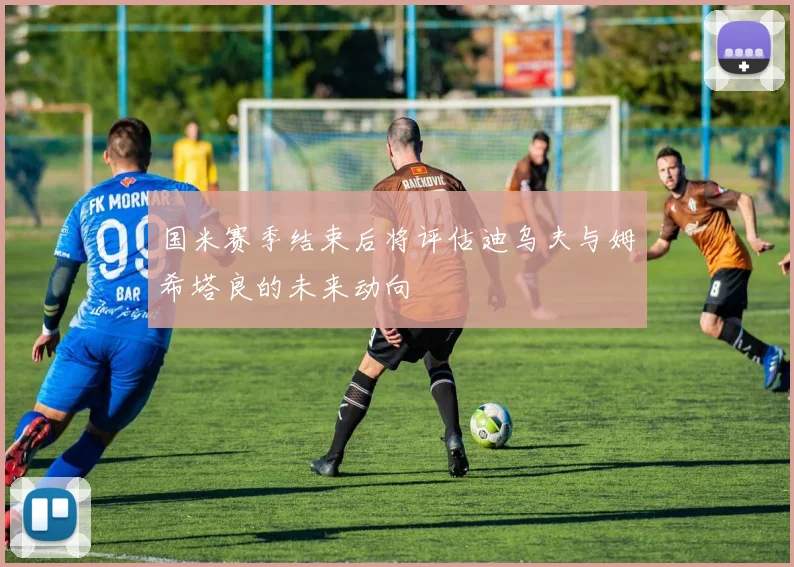 国米赛季结束后将评估迪乌夫与姆希塔良的未来动向