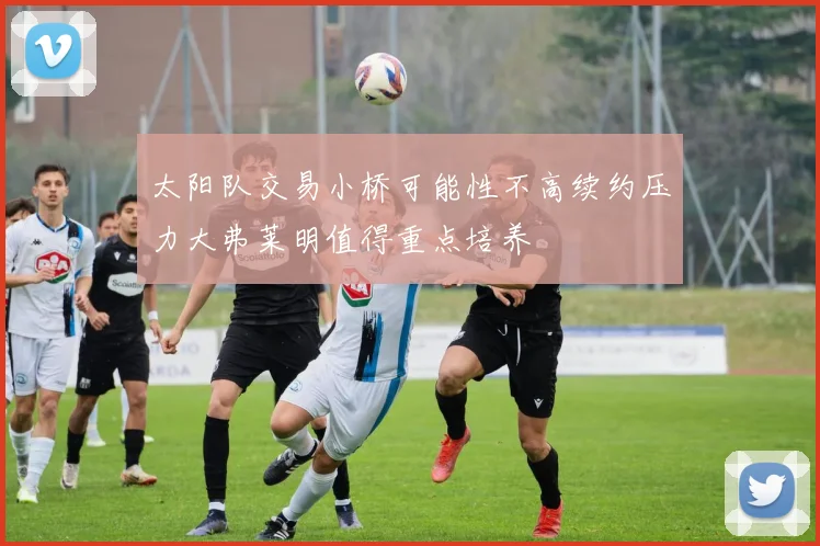 太阳队交易小桥可能性不高续约压力大弗莱明值得重点培养