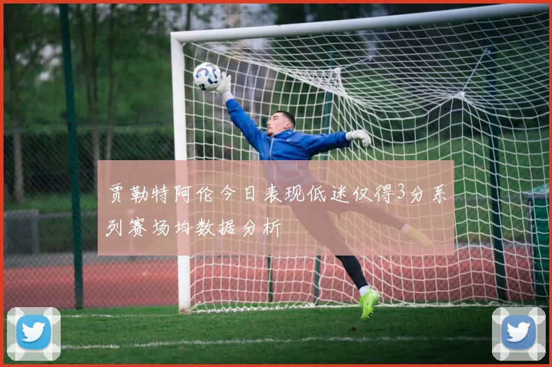 贾勒特阿伦今日表现低迷仅得3分系列赛场均数据分析