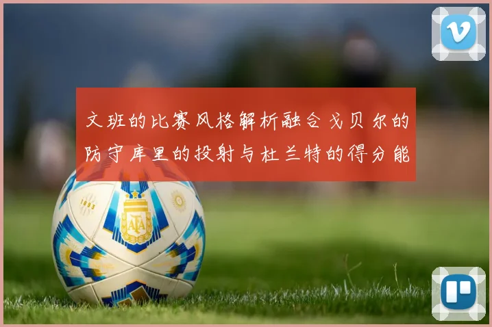 文班的比赛风格解析融合戈贝尔的防守库里的投射与杜兰特的得分能力
