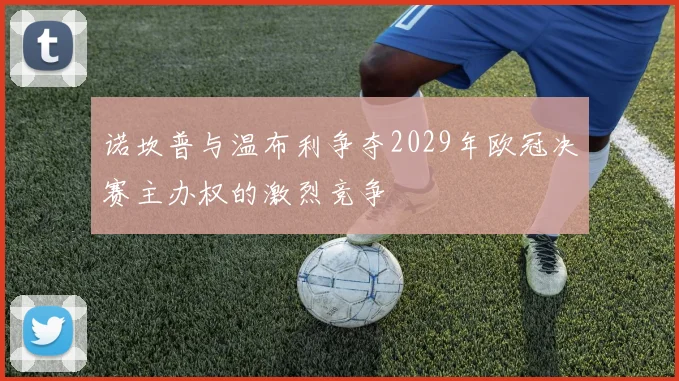 诺坎普与温布利争夺2029年欧冠决赛主办权的激烈竞争