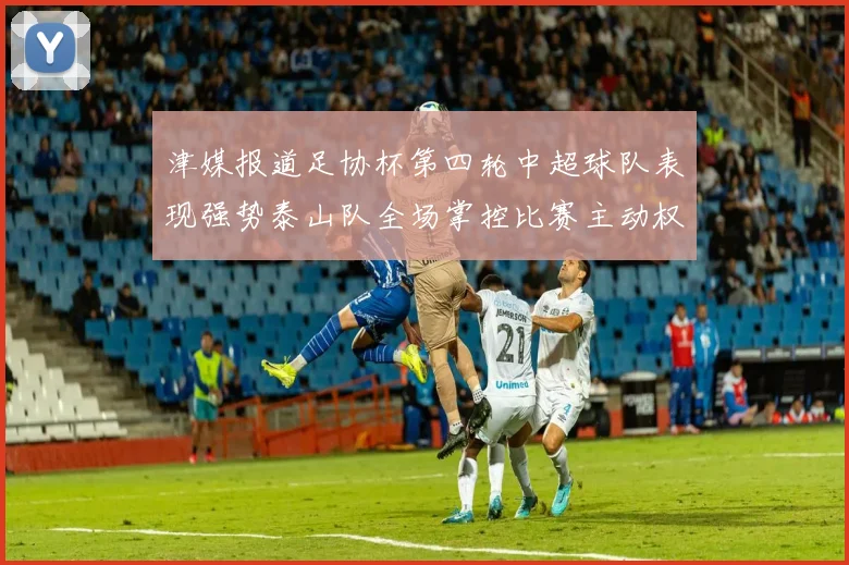 津媒报道足协杯第四轮中超球队表现强势泰山队全场掌控比赛主动权
