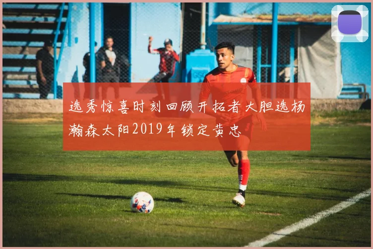 选秀惊喜时刻回顾开拓者大胆选杨瀚森太阳2019年锁定黄忠