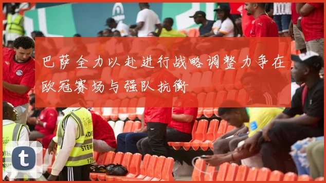 巴萨全力以赴进行战略调整力争在欧冠赛场与强队抗衡