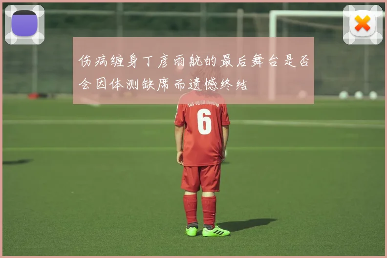 伤病缠身丁彦雨航的最后舞台是否会因体测缺席而遗憾终结