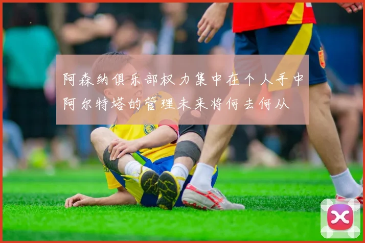 阿森纳俱乐部权力集中在个人手中阿尔特塔的管理未来将何去何从
