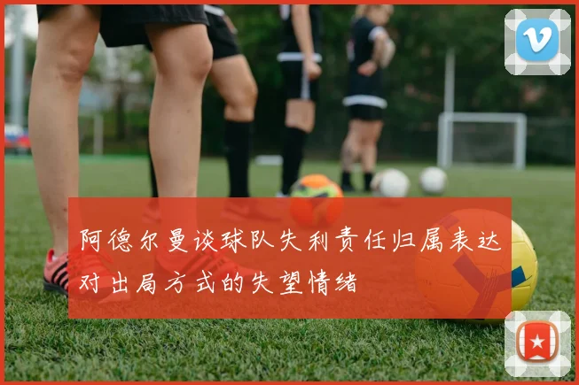 阿德尔曼谈球队失利责任归属表达对出局方式的失望情绪