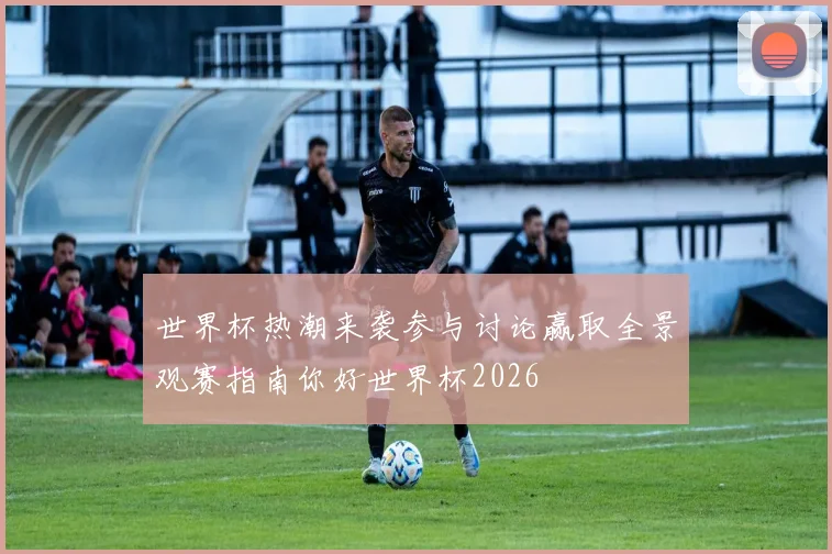 世界杯热潮来袭参与讨论赢取全景观赛指南你好世界杯2026