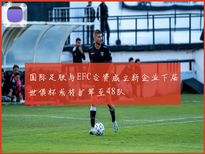 国际足联与EFC合资成立新企业下届世俱杯或将扩军至48队