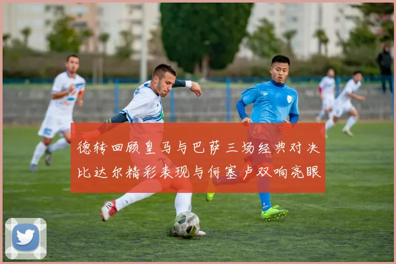 德转回顾皇马与巴萨三场经典对决比达尔精彩表现与何塞卢双响亮眼