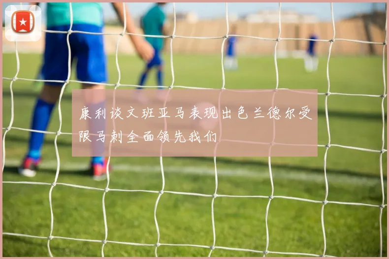 康利谈文班亚马表现出色兰德尔受限马刺全面领先我们