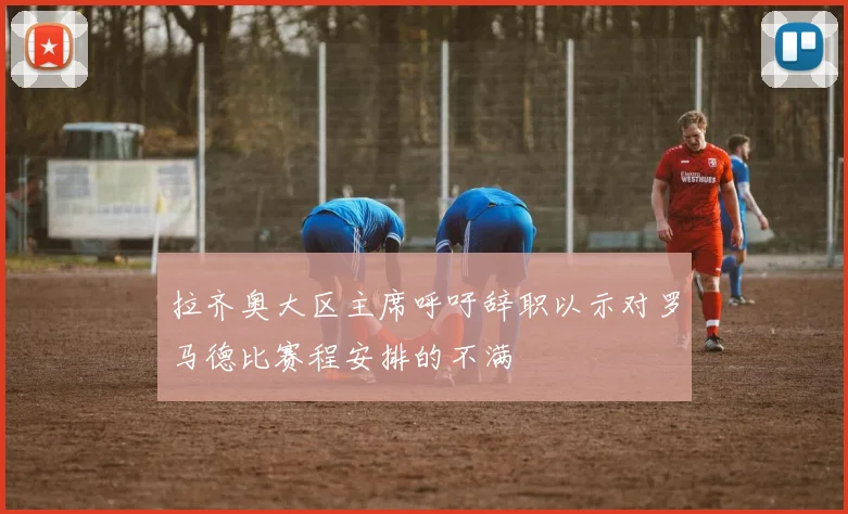 拉齐奥大区主席呼吁辞职以示对罗马德比赛程安排的不满