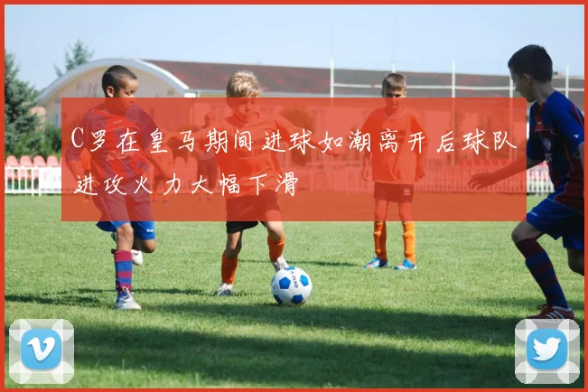 C罗在皇马期间进球如潮离开后球队进攻火力大幅下滑