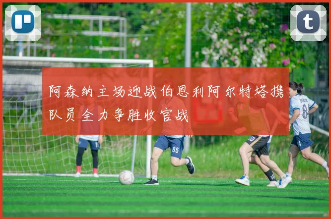 阿森纳主场迎战伯恩利阿尔特塔携队员全力争胜收官战
